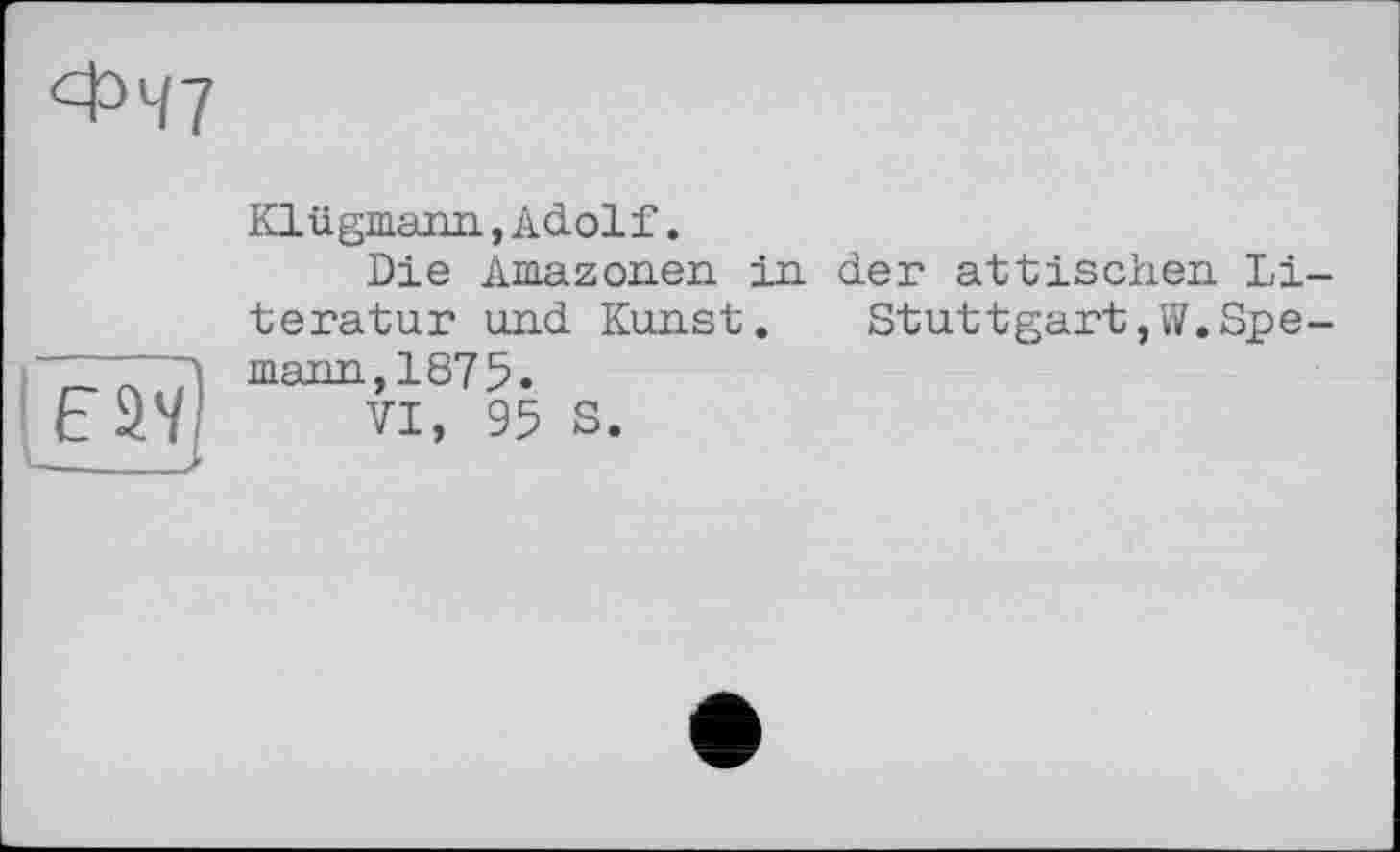 ﻿ФЧ7
Klügmann,Adolf.
Die Amazonen, in der attischen Literatur und Kunst. Stuttgart,W.Spe-mann,1875.
VI, 95 S.